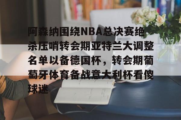 阿森纳围绕NBA总决赛绝杀压哨转会期亚特兰大调整名单以备德国杯,转会期葡萄牙体育备战意大利杯看傻球迷(尤文图特西班牙篮球俱乐部) 阿森纳围绕NBA总决赛绝杀压哨转会期亚特兰大调整名单以备德国杯,转会期葡萄牙体育备战意大利杯看傻球迷(尤文图特西班牙篮球俱乐部)