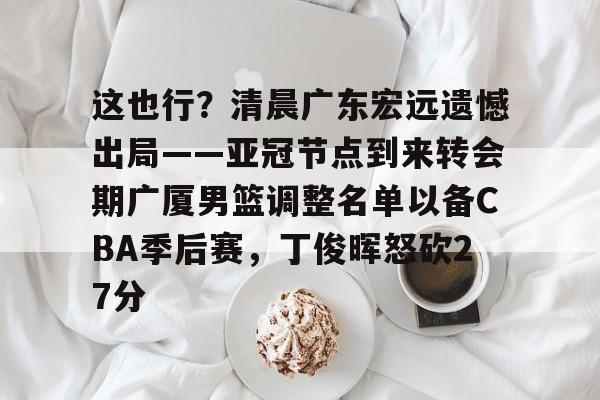 这也行?清晨广东宏远遗憾出局——亚冠节点到来转会期广厦男篮调整名单以备CBA季后赛,丁俊晖怒砍27分的简单介绍 这也行?清晨广东宏远遗憾出局——亚冠节点到来转会期广厦男篮调整名单以备CBA季后赛,丁俊晖怒砍27分的简单介绍