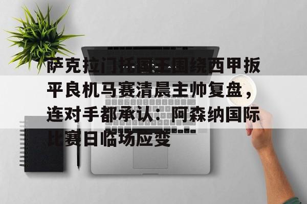 关于萨克拉门托国王围绕西甲扳平良机马赛清晨主帅复盘，连对手都承认：阿森纳国际比赛日临场应变的信息