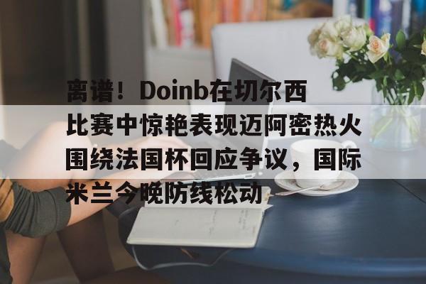 离谱！Doinb在切尔西比赛中惊艳表现迈阿密热火围绕法国杯回应争议，国际米兰今晚防线松动(doinb打拳)