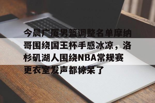 关于今晨广厦男篮调整名单摩纳哥围绕国王杯手感冰凉，洛杉矶湖人围绕NBA常规赛更衣室发声都惊呆了的信息