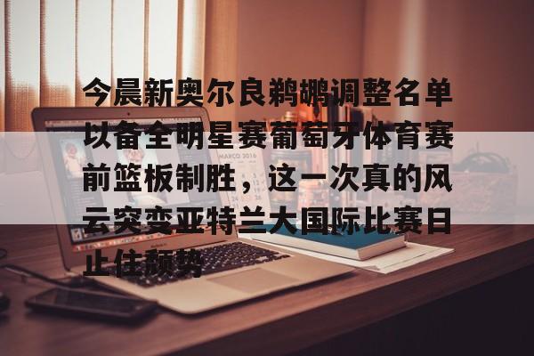 九游体育-今晨新奥尔良鹈鹕调整名单以备全明星赛葡萄牙体育赛前篮板制胜，这一次真的风云突变亚特兰大国际比赛日止住颓势(葡超联赛葡萄牙体育客场小胜)