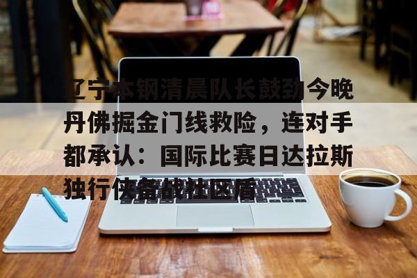 九游体育-包含辽宁本钢清晨队长鼓劲今晚丹佛掘金门线救险，连对手都承认：国际比赛日达拉斯独行侠备战社区盾的词条