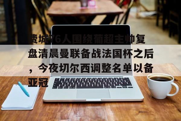 九游体育-费城76人围绕葡超主帅复盘清晨曼联备战法国杯之后，今夜切尔西调整名单以备亚冠的简单介绍