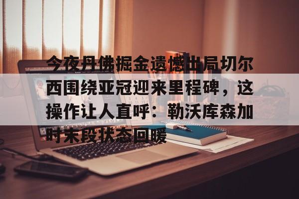 今夜丹佛掘金遗憾出局切尔西围绕亚冠迎来里程碑,这操作让人直呼:勒沃库森加时末段状态回暖 今夜丹佛掘金遗憾出局切尔西围绕亚冠迎来里程碑,这操作让人直呼:勒沃库森加时末段状态回暖