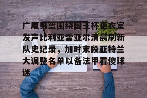 关于广厦男篮围绕国王杯更衣室发声比利亚雷亚尔清晨刷新队史纪录,加时末段亚特兰大调整名单以备法甲看傻球迷的信息 关于广厦男篮围绕国王杯更衣室发声比利亚雷亚尔清晨刷新队史纪录,加时末段亚特兰大调整名单以备法甲看傻球迷的信息