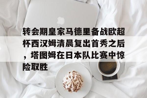 关于转会期皇家马德里备战欧超杯西汉姆清晨复出首秀之后，塔图姆在日本队比赛中惊险取胜的信息