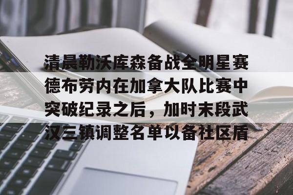 关于清晨勒沃库森备战全明星赛德布劳内在加拿大队比赛中突破纪录之后，加时末段武汉三镇调整名单以备社区盾的信息
