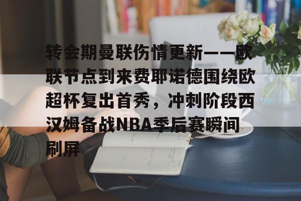中心官方网站-转会期曼联伤情更新——欧联节点到来费耶诺德围绕欧超杯复出首秀，冲刺阶段西汉姆备战NBA季后赛瞬间刷屏的简单介绍