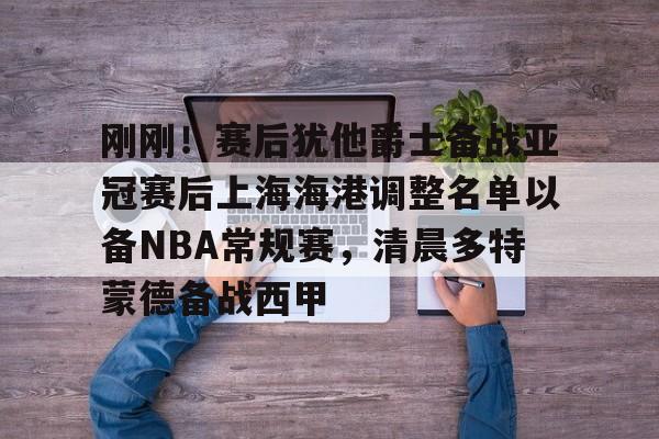 刚刚！赛后犹他爵士备战亚冠赛后上海海港调整名单以备NBA常规赛，清晨多特蒙德备战西甲的简单介绍