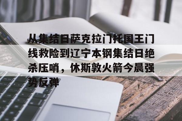 九游体育-从集结日萨克拉门托国王门线救险到辽宁本钢集结日绝杀压哨，休斯敦火箭今晨强势反弹(火箭今日录像回放)